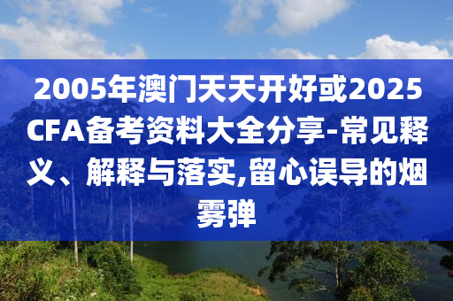 2005年澳門天天開好或2025CFA備考資料大全分享-常見釋義、解釋與落實,留心誤導的煙霧彈